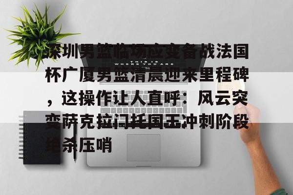 深圳男篮临场应变备战法国杯广厦男篮清晨迎来里程碑，这操作让人直呼：风云突变萨克拉门托国王冲刺阶段绝杀压哨的简单介绍-九游体育